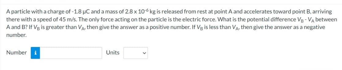 A particle with a charge of -1.8 µC and a mass of 2.8 x 10-6 kg is released from rest at point A and accelerates toward point B, arriving
there with a speed of 45 m/s. The only force acting on the particle is the electric force. What is the potential difference VB-VA between
A and B? If VB is greater than VA, then give the answer as a positive number. If VB is less than VA, then give the answer as a negative
number.
Number i
Units
