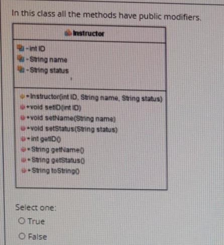 In this class all the methods have public modifiers.
Instructor
-int ID
-String name
-String status
Instructor(int ID, String name, String status)
void setiD(int ID)
void setName(String name)
void setStatus(String status)
int getiDO
String getName)
String getStatuso
String toString0
Select one:
O True
O False
