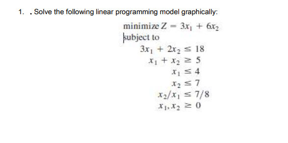 1. . Solve the following linear programming model graphically:
minimize Z = 3x, + 6x2
pubject to
3x, + 2x2 s 18
X + x2 2 5
X S 4
x2/x, s 7/8
X1, X2 0
