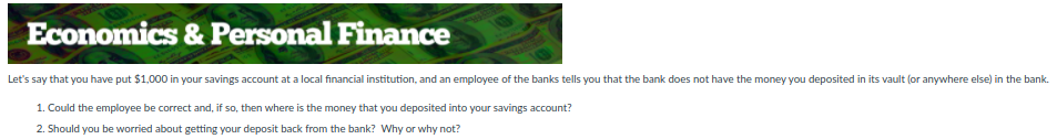 Economics & Personal Finance
Let's say that you have put $1,000 in your savings account at a local financial institution, and an employee of the banks tells you that the bank does not have the money you deposited in its vault (or anywhere else) in the bank.
1. Could the employee be correct and, if so, then where is the money that you deposited into your savings account?
2. Should you be worried about getting your deposit back from the bank? Why or why not?
