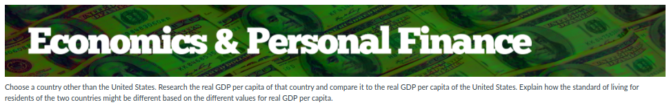 ITEN
Choose a country other than the United States. Research the real GDP per capita of that country and compare it to the real GDP per capita of the United States. Explain how the standard of living for
residents of the two countries might be different based on the different values for real GDP per capita.
Economics & Personal Finance
