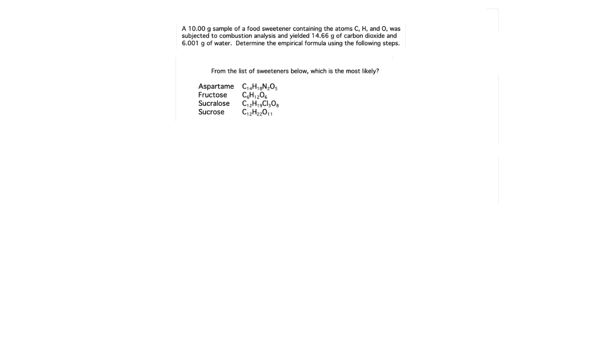 A 10.00 g sample of a food sweetener containing the atoms C, H, and 0, was
subjected to combustion analysis and yielded 14.66 g of carbon dioxide and
6.001 g of water. Determine the empirical formula using the following steps.
From the list of sweeteners below, which is the most likely?
Aspartame Ci«H1N;O5
Fructose
Sucralose
Sucrose
CH1206
C2H2011
