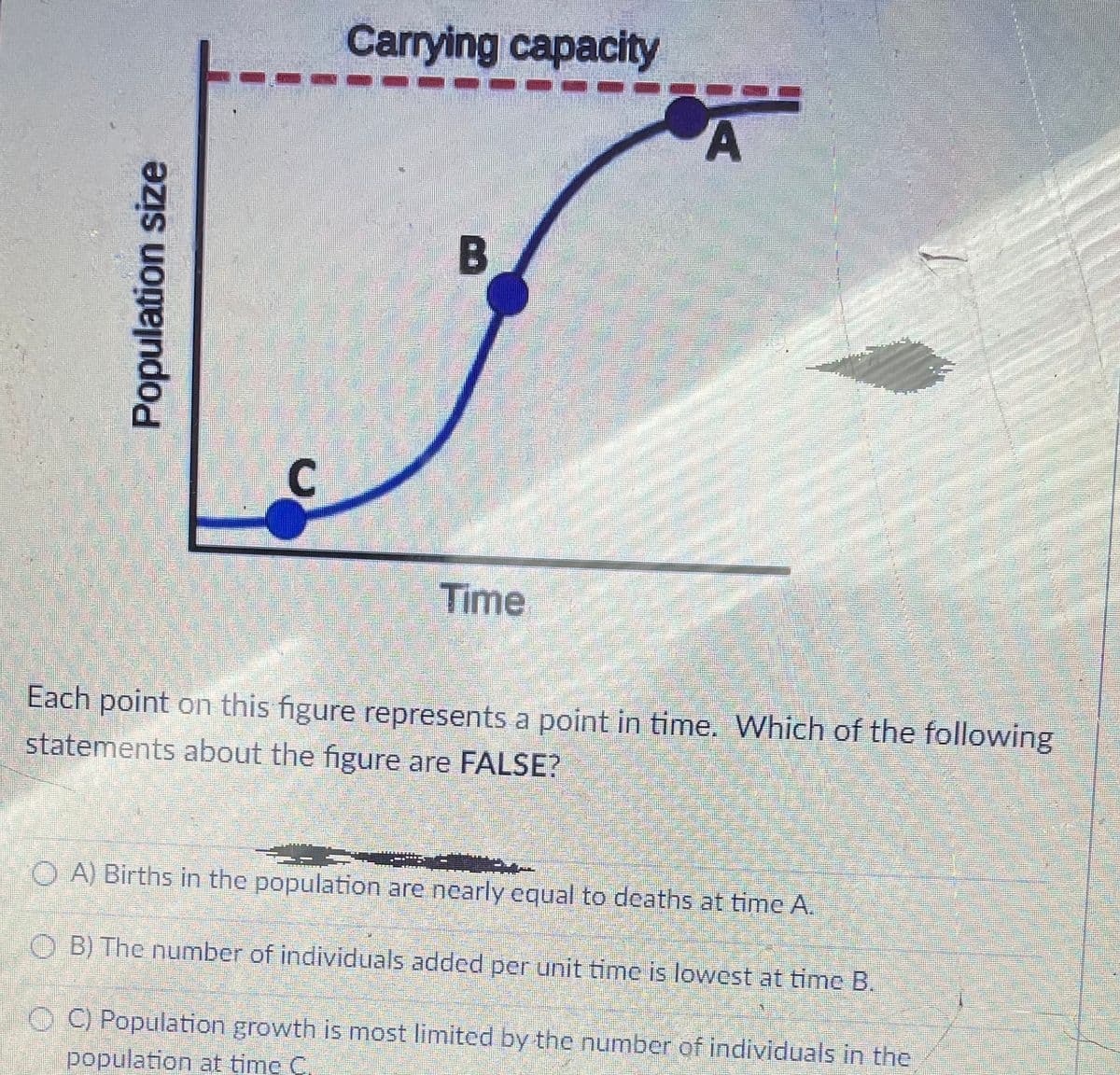 Carrying capacity
Time
Each point on this figure represents a point in time. Which of the following
statements about the figure are FALSE?
1O A) Births in the population are nearly equal to deaths at time A.
O B) The number of individuals added per unit time is lowest at time B.
LO C) Population growth is most limited by the number of individuals in the
population at time C,
Population size
