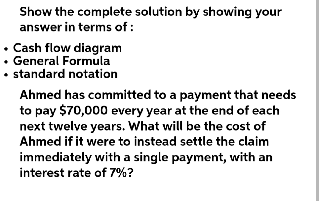 Show the complete solution by showing your
answer in terms of:
• Cash flow diagram
• General Formula
standard notation
●
●
Ahmed has committed to a payment that needs
to pay $70,000 every year at the end of each
next twelve years. What will be the cost of
Ahmed if it were to instead settle the claim
immediately with a single payment, with an
interest rate of 7%?