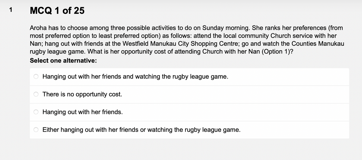 1
MCQ 1 of 25
Aroha has to choose among three possible activities to do on Sunday morning. She ranks her preferences (from
most preferred option to least preferred option) as follows: attend the local community Church service with her
Nan; hang out with friends at the Westfield Manukau City Shopping Centre; go and watch the Counties Manukau
rugby league game. What is her opportunity cost of attending Church with her Nan (Option 1)?
Select one alternative:
Hanging out with her friends and watching the rugby league game.
There is no opportunity cost.
Hanging out with her friends.
Either hanging out with her friends or watching the rugby league game.