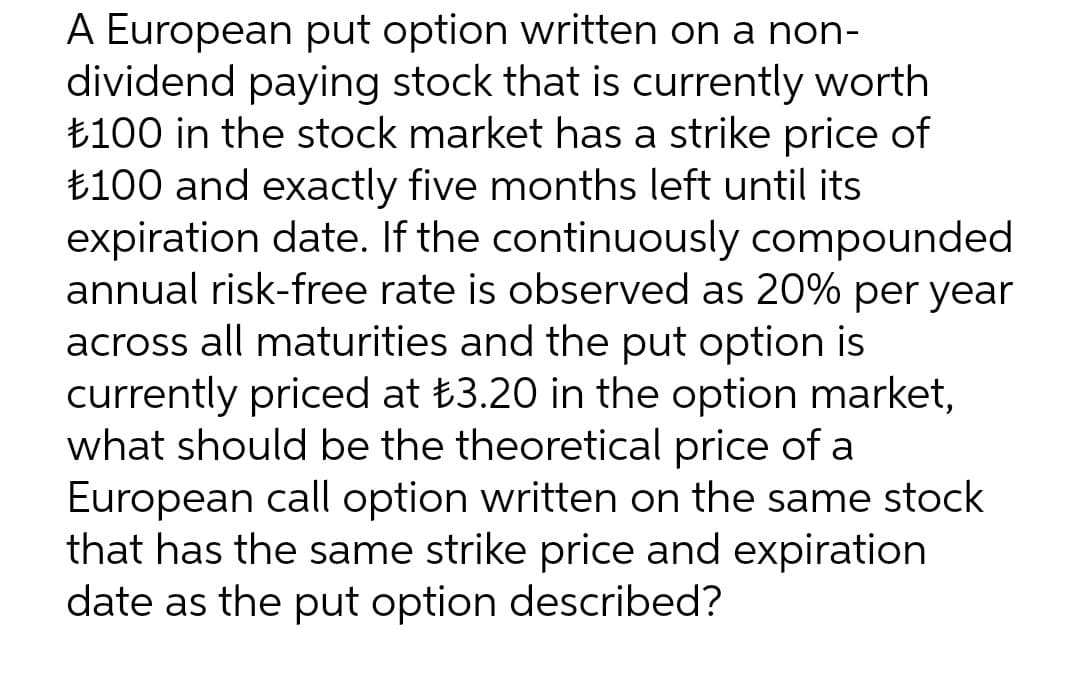 A European put option written on a non-
dividend paying stock that is currently worth
₺100 in the stock market has a strike price of
₺100 and exactly five months left until its
expiration date. If the continuously compounded
annual risk-free rate is observed as 20% per year
across all maturities and the put option is
currently priced at ₺3.20 in the option market,
what should be the theoretical price of a
European call option written on the same stock
that has the same strike price and expiration
date as the put option described?