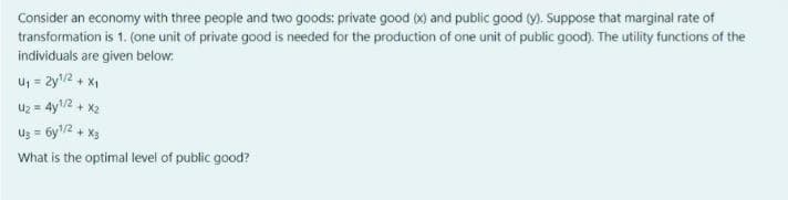 Consider an economy with three people and two goods: private good (x) and public good (y). Suppose that marginal rate of
transformation is 1. (one unit of private good is needed for the production of one unit of public good). The utility functions of the
individuals are given below:
U₁ = 2y¹/2 + x₁
U₂ = 4y¹/2 + x2
U₂ = 6y¹/2 + x3
What is the optimal level of public good?