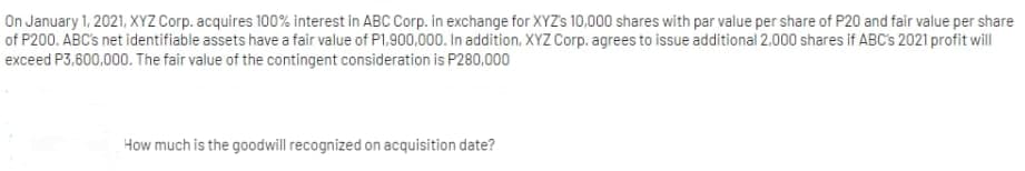 On January 1, 2021, XYZ Corp. acquires 100% interest in ABC Corp. in exchange for XYZS 10,000 shares with par value per share of P20 and fair value per share
of P200. ABC's net identifiable assets have a fair value of P1,900,000. In addition, XYZ Corp. agrees to issue additional 2,000 shares if ABC's 2021 profit will
exceed P3,600,000. The fair value of the contingent consideration is P280,000
How much is the goodwill recognized on acquisition date?
