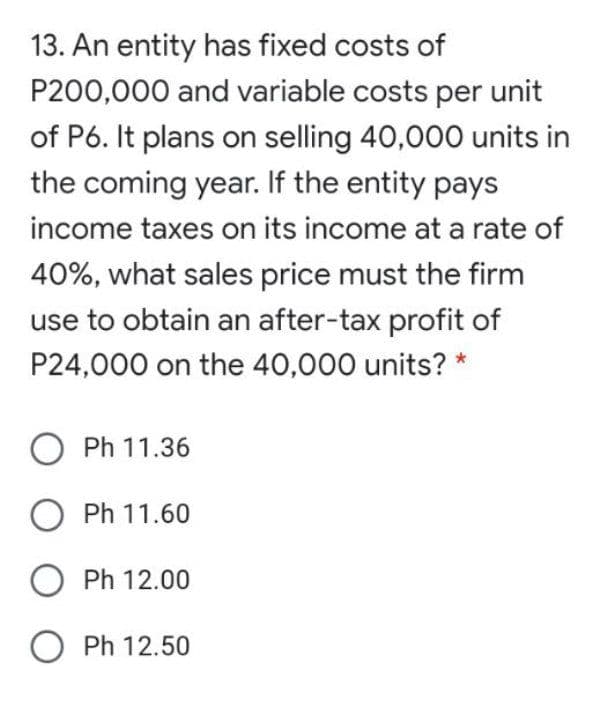 13. An entity has fixed costs of
P200,000 and variable costs per unit
of P6. It plans on selling 40,000 units in
the coming year. If the entity pays
income taxes on its income at a rate of
40%, what sales price must the firm
use to obtain an after-tax profit of
P24,000 on the 40,000 units? *
O Ph 11.36
Ph 11.60
Ph 12.00
O Ph 12.50
