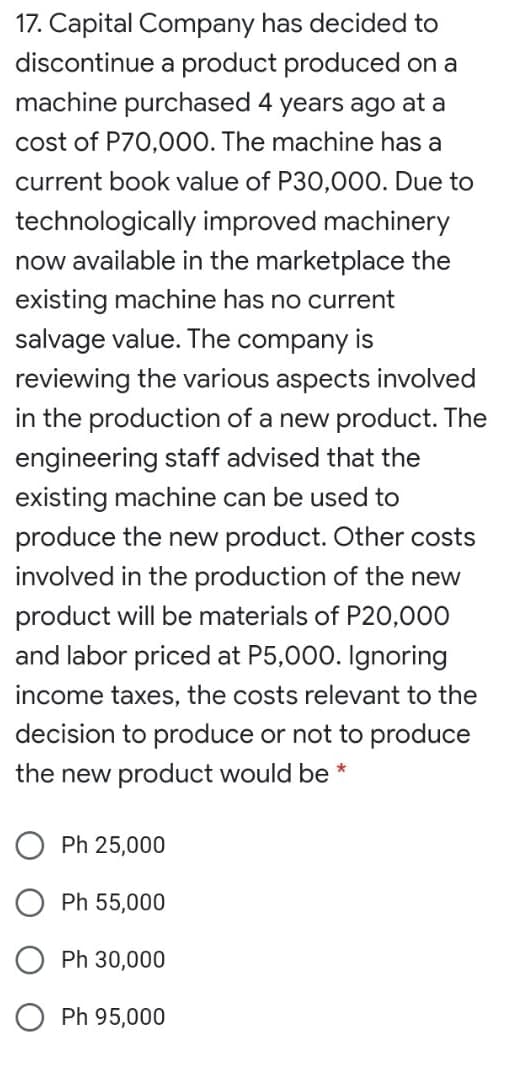 17. Capital Company has decided to
discontinue a product produced on a
machine purchased 4 years ago at a
cost of P70,000. The machine has a
current book value of P30,000. Due to
technologically improved machinery
now available in the marketplace the
existing machine has no current
salvage value. The company is
reviewing the various aspects involved
in the production of a new product. The
engineering staff advised that the
existing machine can be used to
produce the new product. Other costs
involved in the production of the new
product will be materials of P20,000
and labor priced at P5,000. Ignoring
income taxes, the costs relevant to the
decision to produce or not to produce
the new product would be *
Ph 25,000
Ph 55,000
Ph 30,000
O Ph 95,000
