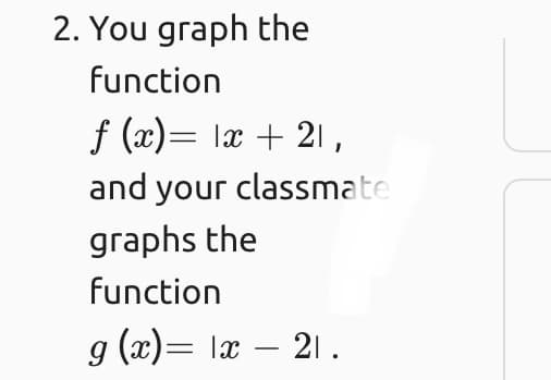 2. You graph the
function
f (x)= lx + 21,
and your classmate
graphs the
function
g (x)= læ – 21 .
