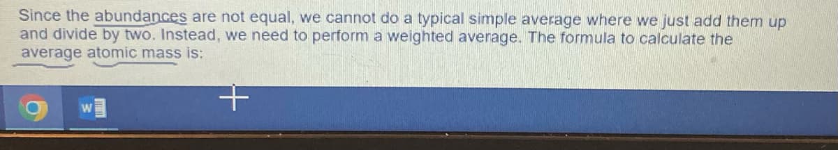 Since the abundances are not equal, we cannot do a typical simple average where we just add them up
and divide by two. Instead, we need to perform a weighted average. The formula to calculate the
average atomic mass is:
+