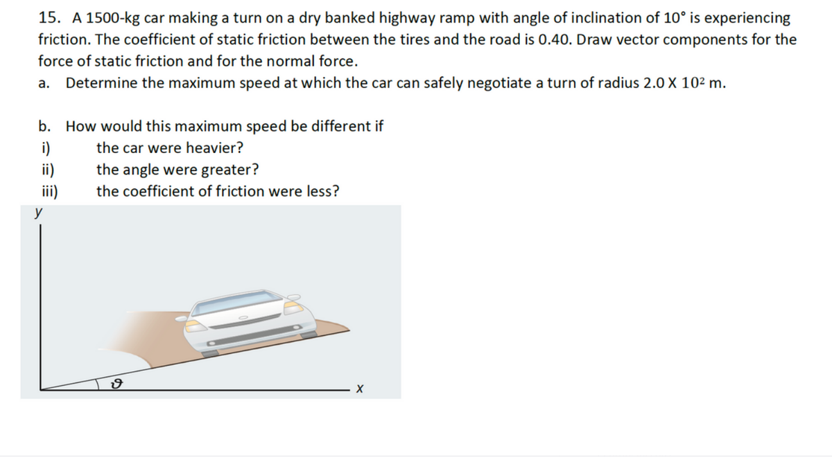 15. A 1500-kg car making a turn on a dry banked highway ramp with angle of inclination of 10° is experiencing
friction. The coefficient of static friction between the tires and the road is 0.40. Draw vector components for the
force of static friction and for the normal force.
a. Determine the maximum speed at which the car can safely negotiate a turn of radius 2.0 X 10² m.
b. How would this maximum speed be different if
i)
the car were heavier?
ii)
iii)
the angle were greater?
the coefficient of friction were less?
ง
X
