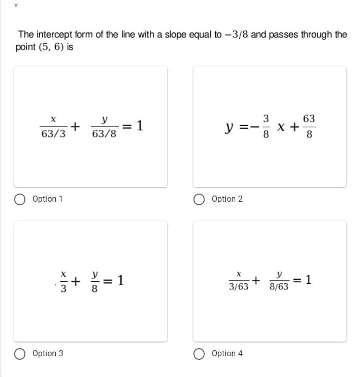 The intercept form of the line with a slope equal to -3/8 and passes through the
point (5, 6) is
y =- x+
y
3
63
+
63/8
1
63/3
8
8
Option 1
Option 2
y
= 1
+
8
y
+
= 1
3
3/63
8/63
Option 3
Option 4
