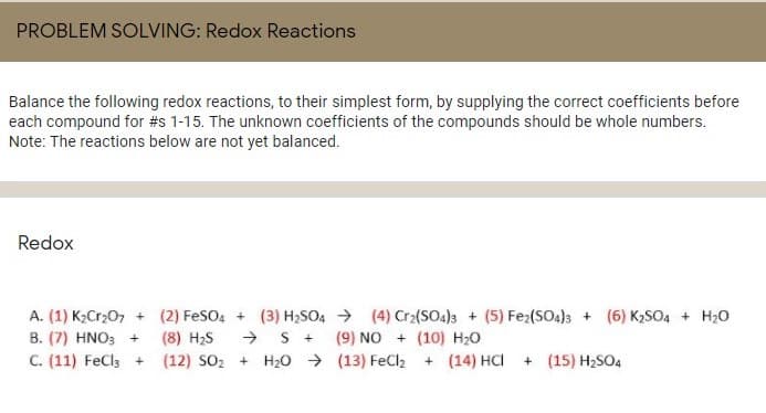PROBLEM SOLVING: Redox Reactions
Balance the following redox reactions, to their simplest form, by supplying the correct coefficients before
each compound for #s 1-15. The unknown coefficients of the compounds should be whole numbers.
Note: The reactions below are not yet balanced.
Redox
A. (1) K2Cr;07 + (2) FeSo, + (3) H2SO4 → (4) Cr2(SO4)3 + (5) Fe2(SO4)3 + (6) K2SO4 + H20
B. (7) HNO; + (8) H2S
(9) NO + (10) H;0
C. (11) FeCla + (12) SO2 + H20 → (13) FeCl2 + (14) HCI
+ (15) H2SO4
