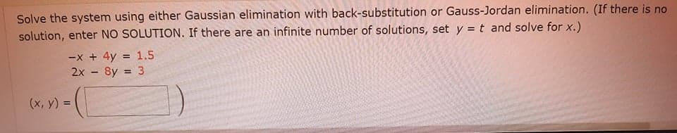 Solve the system using either Gaussian elimination with back-substitution or Gauss-Jordan elimination. (If there is no
solution, enter NO SOLUTION. If there are an infinite number of solutions, set y = t and solve for x.)
-x + 4y
2x - 8y = 3
1.5
!3!
%3D
(x, y) =
