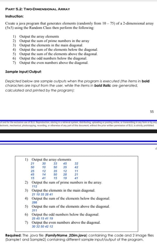 PART 5.2: Two-DIMENSIONAL ARRAY
Instruction:
Create a java program that generates elements (randomly from 10 – 75) of a 2-dimensional array
(5x5) using the Random Class then perform the following:
1) Output the array elements
2) Output the sum of prime numbers in the array
3) Output the elements in the main diagonal.
4) Output the sum of the elements below the diagonal.
5) Output the sum of the elements above the diagonal.
6) Output the odd numbers below the diagonal.
7) Output the even numbers above the diagonal.
Sample Input/Output:
Depicted below are sample outputs when the program is executed (the items in bold
characters are input from the user, while the items in bold italic are generated,
calculated and printed by the program):
55
of and for the exclusive use of SLU. Reproduction, storing in a retrieval system, distributing, uploading or posting online, or transmitting in any form or by any
lectronic, mechanical, photocopying, recording, or otherwise of any part of this document, without the prior written permission of SLU, is strictly prohibited.
1) Output the array elements
21
50
30
10
33
50
45
35
32
42
25
45
12
14
35
50
12
28
11
21
15
41
15
19
41
2) Output the sum of prime numbers in the array.
112
3) Output the elements in the main diagonal.
21 10 35 28 41
4) Output the sum of the elements below the diagonal.
286
5) Output the sum of the elements above the diagonal.
311
6) Output the odd numbers below the diagonal.
25 45 15 41 19
7) Output the even numbers above the diagonal.
30 32 50 42 12
Required: The java file (FamilyName 2Dim.java) containing the code and 2 image files
(Samplel and Sample2) containing different sample input/output of the program.
