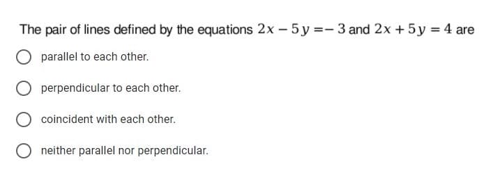 The pair of lines defined by the equations 2x - 5 y =- 3 and 2x + 5y = 4 are
parallel to each other.
perpendicular to each other.
coincident with each other.
neither parallel nor perpendicular.
