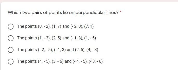 Which two pairs of points lie on perpendicular lines? *
The points (0, - 2), (1, 7) and (- 2, 0), (7, 1)
The points (1, - 3), (2, 5) and (- 1, 3), (1, - 5)
The points (- 2, - 5), (- 1, 3) and (2, 5), (4, - 3)
The points (4, - 5), (3, - 6) and (- 4, - 5), (- 3, - 6)
