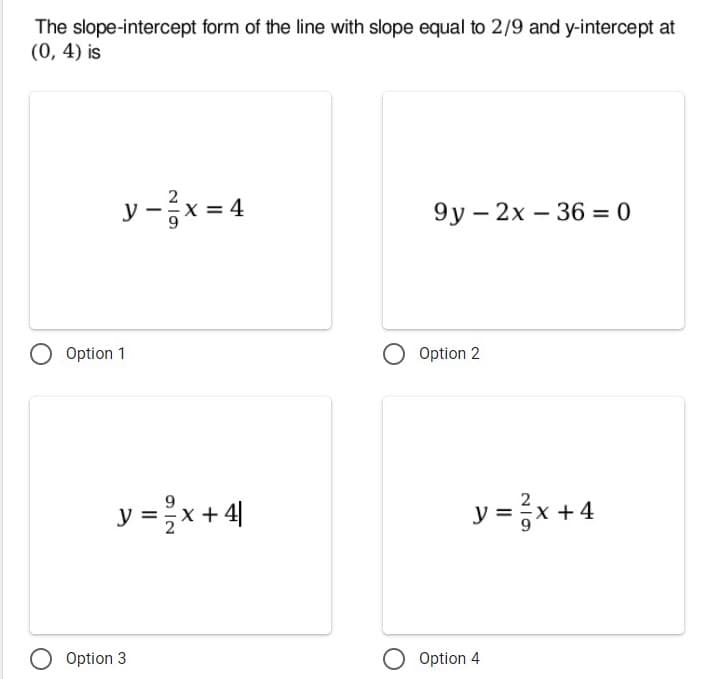 The slope-intercept form of the line with slope equal to 2/9 and y-intercept at
(0, 4) is
y-x = 4
9у — 2х — 36 %3D 0
Option 1
Option 2
y = x+ 4|
y = }x +4
Option 3
O Option 4
