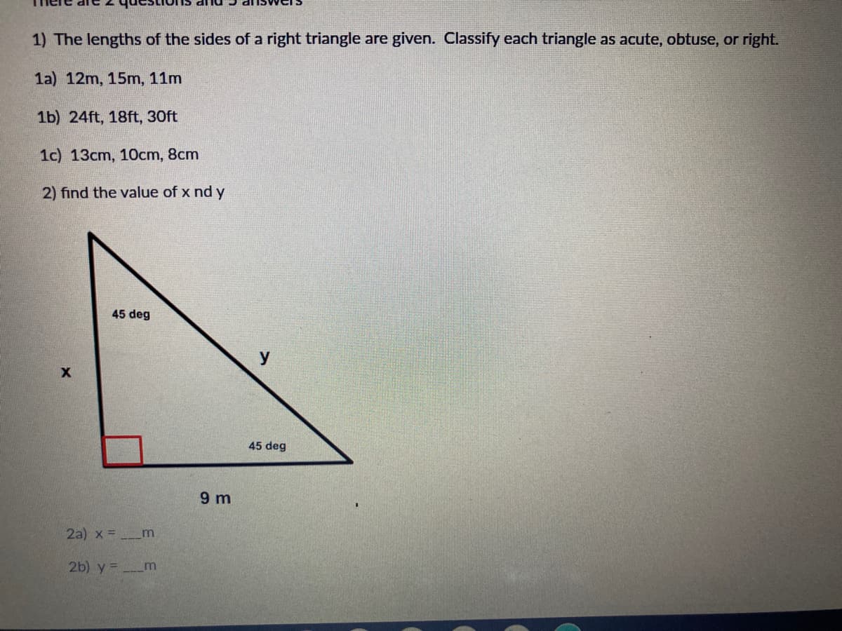 1) The lengths of the sides of a right triangle are given. Classify each triangle as acute, obtuse, or right.
1a) 12m, 15m, 11m
1b) 24ft, 18ft, 30ft
1c) 13cm, 10cm, 8cm
2) find the value of x nd y
45 deg
y
45 deg
9 m
2a) x =_m
2b) y = m
