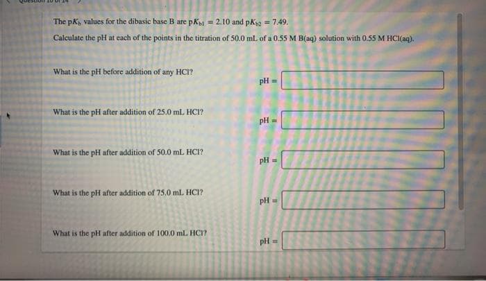 The pK, values for the dibasic base B are pKi = 2.10 and pk2 = 7.49.
%3!
Calculate the pH at each of the points in the titration of 50.0 ml. of a 0.55 M B(aq) solution with 0.55 M HCI(aq).
What is the pH before addition of any HCI?
pH
What is the pH after addition of 25.0 ml. HCI?
pH =
What is the pH after addition of 50.0 mL HC?
pH
What is the pH after addition of 75.0 mlL HCI?
pH =
What is the pH after addition of 100.0 ml. HCI?
pH =
