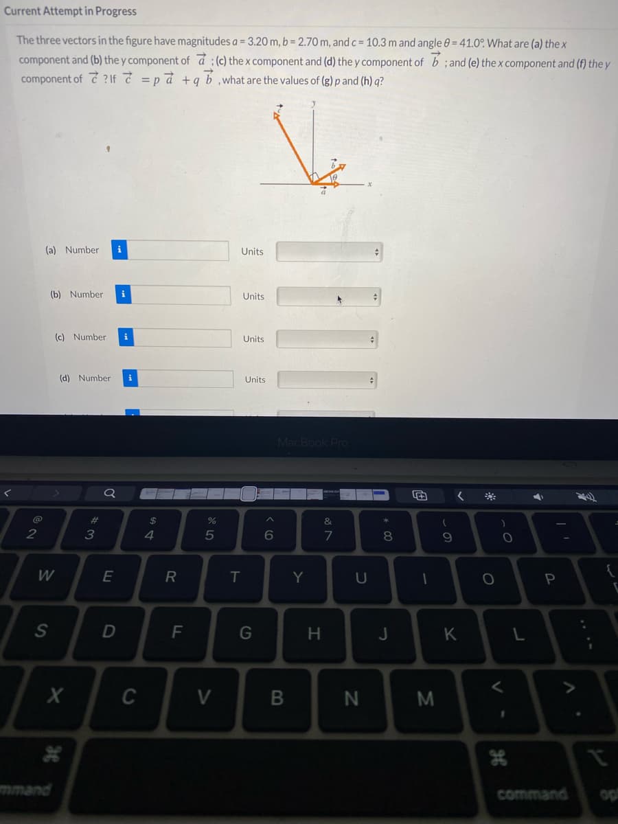 Current Attempt in Progress
The three vectors in the figure have magnitudes a = 3.20 m, b = 2.70 m, and c = 10.3 m and angle 0 = 41.0°. What are (a) the x
component and (b) the y component of á ; (c) the x component and (d) the y component of b ; and (e) thex component and (f) the y
component of c ?If =pd +q b,what are the values of (g) p and (h) q?
(a) Number
i
Units
(b) Number
i
Units
(c) Number
i
Units
(d) Number
i
Units
MacBook PrO
23
24
&
2
3
4
6
7
9.
W
E
R
IT
Y
P
F
G
J
K
C
V
M
mmand
command
op
* 00
I
