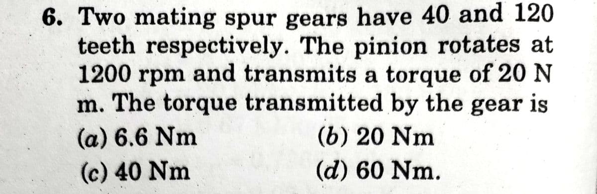 6. Two mating spur gears have 40 and 120
teeth respectively. The pinion rotates at
1200 rpm and transmits a torque of 20 N
m. The torque transmitted by the gear is
(a) 6.6 Nm
(6) 20 Nm
(c) 40 Nm
(d) 60 Nm.