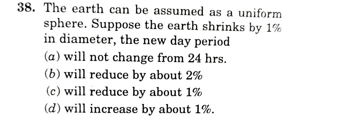 38. The earth can be assumed as a uniform
sphere. Suppose the earth shrinks by 1%
in diameter, the new day period
(a) will not change from 24 hrs.
(b) will reduce by about 2%
(c) will reduce by about 1%
(d) will increase by about 1%.