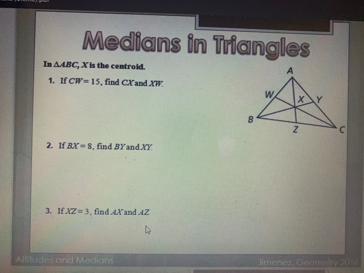Medians in Triangles
In AABC, Xis the centroid.
1. If CW= 15, find CX and XW.
W
XY
2. If BX= 8, find BY and XY.
3. If XZ 3, find AXand AZ
Alfitudes and Medians
Jimenez, Geometry 2016
