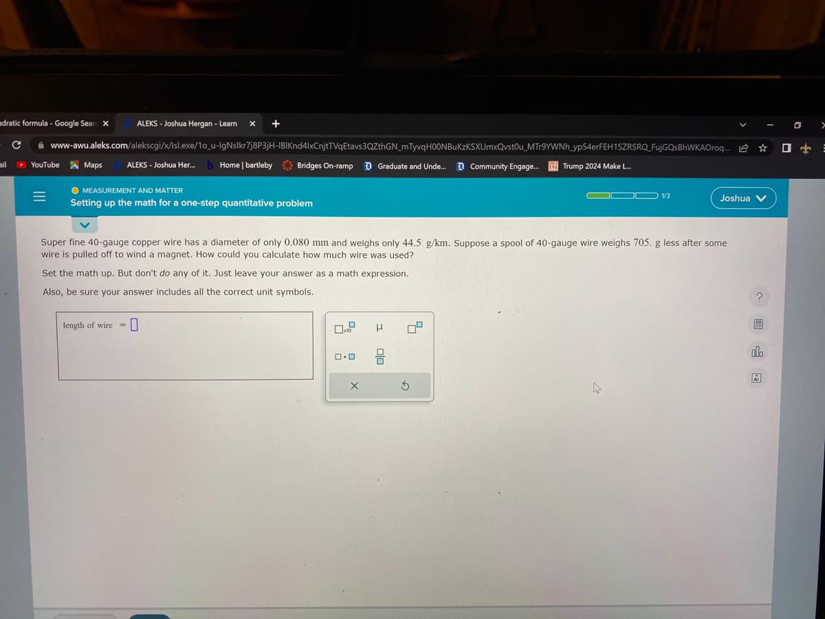 adratic formula - Google Searc X
с www-awu.aleks.com/alekscgi/x/Isl.exe/10_u-IgNslkr7j8P3jH-IBIKnd4lxCnjtTVqEtavs3QZthGN_mTyvqH00NBuKzKSXUmxQvstou_MTr9YWNh_yp54erFEH1SZRSRQ FujGQsBhWKAOroq.... ☆ ☐
ALEKS- Joshua Her... Home | bartleby Bridges On-ramp Graduate and Unde... Community Engage... Trump 2024 Make L...
ail ▸ YouTube
|||
Maps
ALEKS - Joshua Hergan - Learn X +
O MEASUREMENT AND MATTER
Setting up the math for a one-step quantitative problem
length of wire =
Super fine 40-gauge copper wire has a diameter of only 0.080 mm and weighs only 44.5 g/km. Suppose a spool of 40-gauge wire weighs 705. g less after some
wire is pulled off to wind a magnet. How could you calculate how much wire was used?
Set the math up. But don't do any of it. Just leave your answer as a math expression.
Also, be sure your answer includes all the correct unit symbols.
0.0
X
3 010
79
OD 1/3
3
Joshua
A
alb
Ar
0