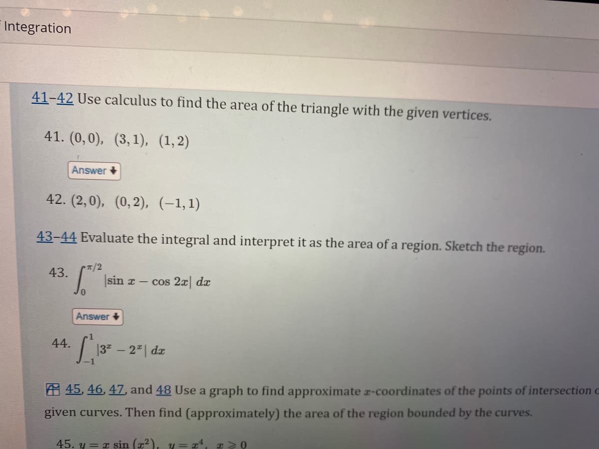 Integration
41-42 Use calculus to find the area of the triangle with the given vertices.
41. (0,0), (3, 1), (1,2)
42. (2,0), (0,2), (−1,1)
Answer +
43-44 Evaluate the integral and interpret it as the area of a region. Sketch the region.
43.
44.
π/2
1
sin x- cos 2x dx
Answer+
L₁13-
32
-2* | dx
45, 46, 47, and 48 Use a graph to find approximate x-coordinates of the points of intersection o
given curves. Then find (approximately) the area of the region bounded by the curves.
45. y = x sin (x²), y = x¹, x>0
