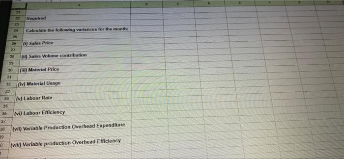 21
22
Required
23
24
Calculate the following variances for the month:
25
26
) Sales Price
27
28
(i) Sales Volurme contribution
29
30
(i) Material Price
31
32
(iv) Material Usage
33
34
(v) Labour Rate
35
36
(vi) Labour Efficiency
37
(vii) Variable Production Overhead Expenditure
38
39
(viii) Variable production Overhead Efficiency
