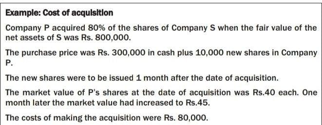 Example: Cost of acqulsition
Company P acquired 80% of the shares of Company S when the fair value of the
net assets of S was Rs. 800,000.
The purchase price was Rs. 300,000 in cash plus 10,000 new shares in Company
P.
The new shares were to be issued 1 month after the date of acquisition.
The market value of P's shares at the date of acquisition was Rs.40 each. One
month later the market value had increased to Rs.45.
The costs of making the acquisition were Rs. 80,000.
