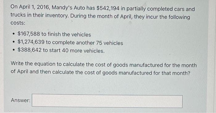 On April 1, 2016, Mandy's Auto has $542,194 in partially completed cars and
trucks in their inventory. During the month of April, they incur the following
costs:
$167,588 to finish the vehicles
• $1,274,639 to complete another 75 vehicles
• $388,642 to start 40 more vehicles.
Write the equation to calculate the cost of goods manufactured for the month
of April and then calculate the cost of goods manufactured for that month?
Answer:
