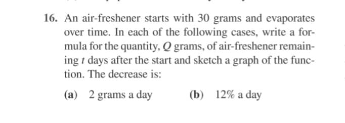 16. An air-freshener starts with 30 grams and evaporates
over time. In each of the following cases, write a for-
mula for the quantity, Q grams, of air-freshener remain-
ing t days after the start and sketch a graph of the func-
tion. The decrease is:
(a) 2 grams a day
(b) 12% a day
