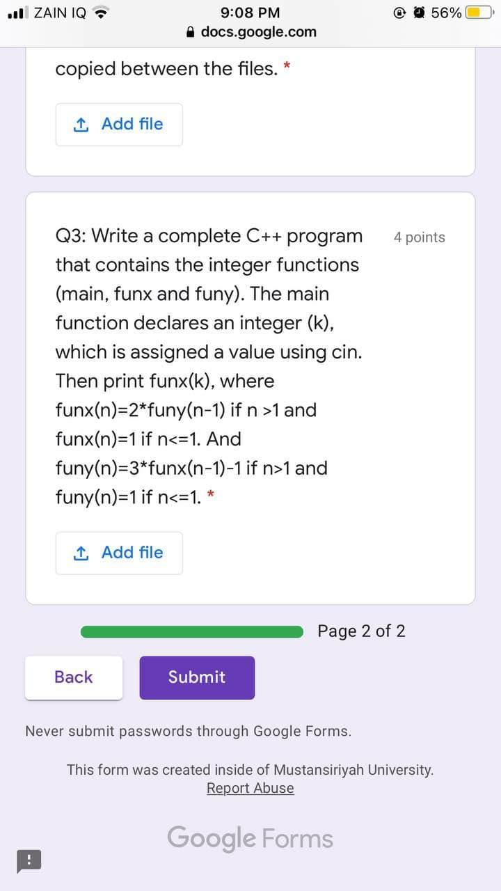 ll ZAIN IQ ?
9:08 PM
@ O 56%
A docs.google.com
copied between the files. *
1 Add file
Q3: Write a complete C++ program
4 points
that contains the integer functions
(main, funx and funy). The main
function declares an integer (k),
which is assigned a value using cin.
Then print funx(k), where
funx(n)=2*funy(n-1) if n >1 and
funx(n)=1 if n<=1. And
funy(n)=3*funx(n-1)-1 if n>1 and
funy(n)=1 if n<=1. *
1 Add file
Page 2 of 2
Back
Submit
Never submit passwords through Google Forms.
This form was created inside of Mustansiriyah University.
Report Abuse
Google Forms
