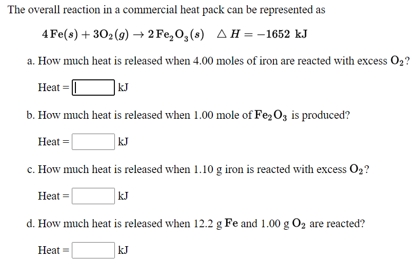 The overall reaction in a commercial heat pack can be represented as
4 Fe(s) + 302(9) → 2 Fe, O,(s)
A H = -1652 kJ
a. How much heat is released when 4.00 moles of iron are reacted with excess O2?
Heat =
kJ
b. How much heat is released when 1.00 mole of Fe2O3 is produced?
Heat =
kJ
c. How much heat is released when 1.10 g iron is reacted with excess O2?
Heat =
kJ
d. How much heat is released when 12.2 g Fe and 1.00 g O2 are reacted?
Heat =
kJ
