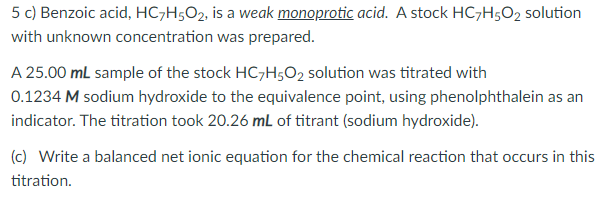 5 c) Benzoic acid, HC¬H5O2, is a weak monoprotic acid. A stock HC-H;O2 solution
with unknown concentration was prepared.
A 25.00 mL sample of the stock HC,H5O2 solution was titrated with
0.1234 M sodium hydroxide to the equivalence point, using phenolphthalein as an
indicator. The titration took 20.26 mL of titrant (sodium hydroxide).
(c) Write a balanced net ionic equation for the chemical reaction that occurs in this
titration.
