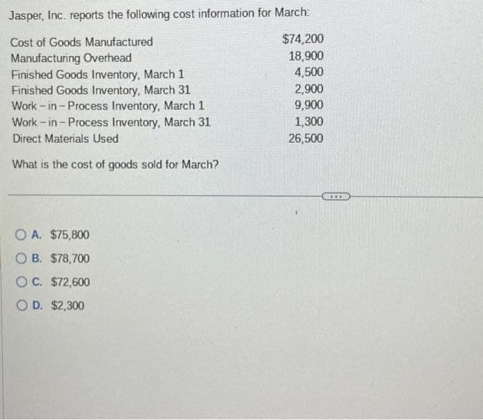 Jasper, Inc. reports the following cost information for March:
Cost of Goods Manufactured
Manufacturing Overhead
Finished Goods Inventory, March 1
Finished Goods Inventory, March 31
Work-in - Process Inventory, March 1
Work-in-Process Inventory, March 31
Direct Materials Used
What is the cost of goods sold for March?
OA. $75,800
OB. $78,700
OC. $72,600
OD. $2,300
$74,200
18,900
4,500
2,900
9,900
1,300
26,500