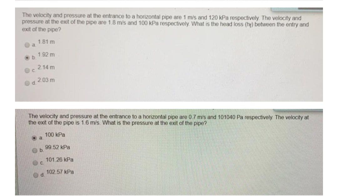 The velocity and pressure at the entrance to a horizontal pipe are 1 m/s and 120 kPa respectively The velocity and
pressure at the exit of the pipe are 1.8 m/s and 100 kPa respectively. What is the head loss (h) between the entry and
exit of the pipe?
1.81 m
a.
192 m
b.
2.14 m
2.03 m
Od.
The velocity and pressure at the entrance to a horizontal pipe are 0.7 m/s and 101040 Pa respectively. The velocity at
the exit of the pipe is 1.6 m/s. What is the pressure at the exit of the pipe?
100 kPa
O a
99.52 kPa
101.26 kPa
O c.
102.57 kPa
d.

