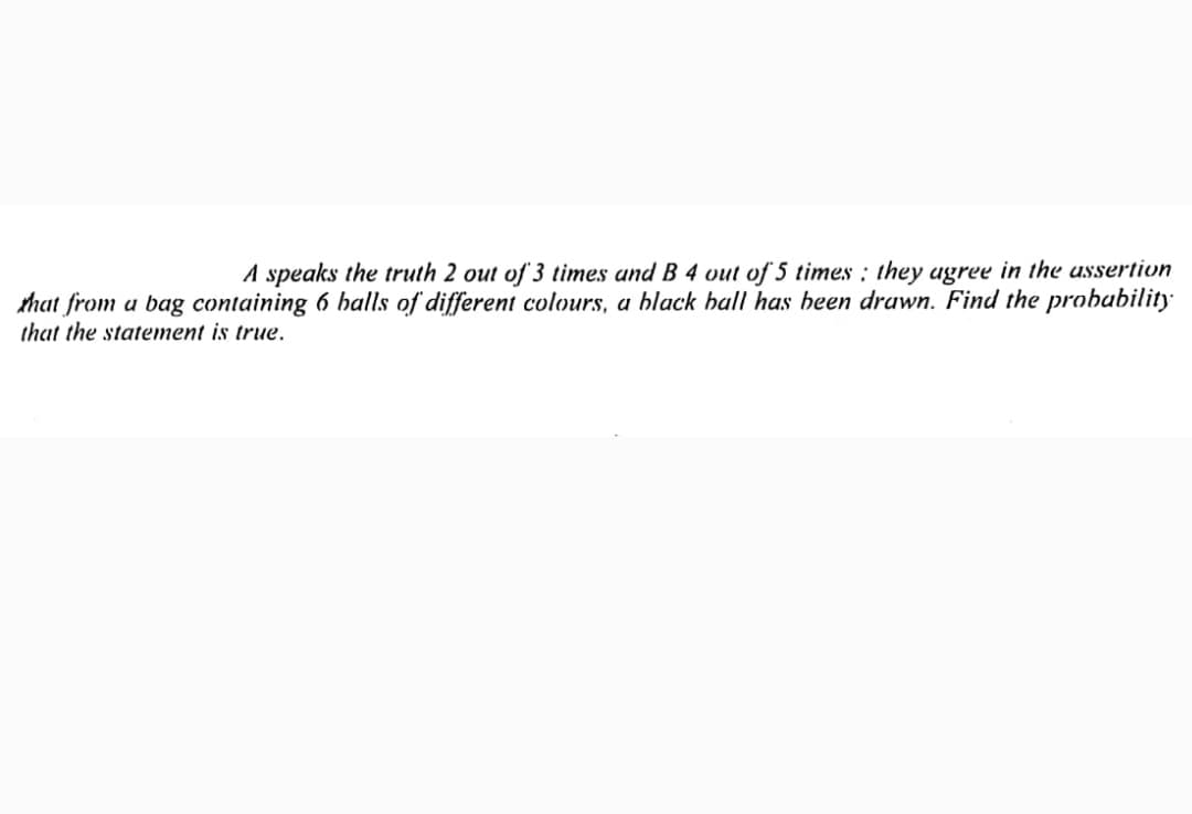 A speaks the truth 2 out of 3 times and B 4 vut of 5 times : they agree in the ussertion
that from a bag containing 6 halls of different colours, a black hall has heen drawn. Find the probubility
that the statement is true.
