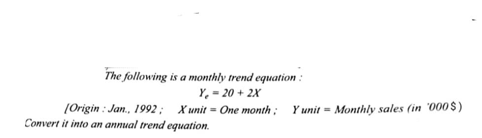 The following is a monthly trend equation :
Y. = 20 + 2X
[Origin : Jan., 1992 ;
Convert it into an annual trend equation.
X unit = One month ;
Y unit = Monthly sales (in '000 $ )
