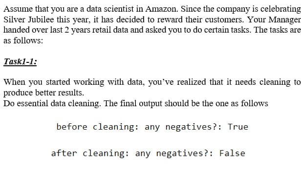 Assume that you are a data scientist in Amazon. Since the company is celebrating
Silver Jubilee this year, it has decided to reward their customers. Your Manager
handed over last 2 years retail data and asked you to do certain tasks. The tasks are
as follows:
Task1-1:
When you started working with data, you've realized that it needs cleaning to
produce better results.
Do essential data cleaning. The final output should be the one as follows
before cleaning: any negatives?: True
after cleaning: any negatives?: False
