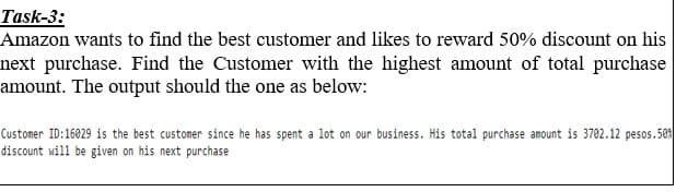 Task-3:
Amazon wants to find the best customer and likes to reward 50% discount on his
next purchase. Find the Customer with the highest amount of total purchase
amount. The output should the one as below:
Customer ID:16029 is the best customer since he has spent a lot on our business. His total purchase amount is 3702.12 pesos.50
discount will be given on his next purchase
