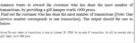 Amazon wants to reward the customer who has done the most number of
transactions, by providing a gift hamper worth 1000 pesos.
Find out the customer who has done the most number of transactions [Note: One
invoice number corresponds to one transaction]. The output should the one as
below:
Hurray! The most nunber of transactions is done by Customer ID: 17850. He has made 45 transactions. He will be rewarded with o
gift hanper worth 1800 pesos
