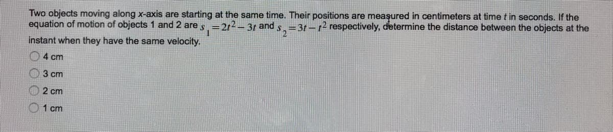 Two objects moving along x-axis are starting at the same time. Their positions are meaşured in centimeters at time t in seconds. If the
equation of motion of objects 1 and 2 are s =2t2-3t and s.=3t-t2 respectively, determine the distance between the objects at the
instant when they have the same velocity.
O4 cm
3 cm
2 cm
01 cm
