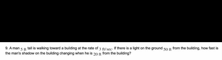 9. A man 5 a tall is walking toward a building at the rate of 3 fi/sec. If there is a light on the ground 50 fn from the building, how fast is
the man's shadow on the building changing when he is 20 ft from the building?
