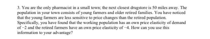 3. You are the only pharmacist in a small town; the next closest drugstore is 50 miles away. The
population in your town consists of young farmers and older retired families. You have noticed
that the young farmers are less sensitive to price changes than the retired population.
Specifically, you have found that the working population has an own price elasticity of demand
of -2 and the retired farmers have an own price elasticity of-4. How can you use this
information to your advantage?
