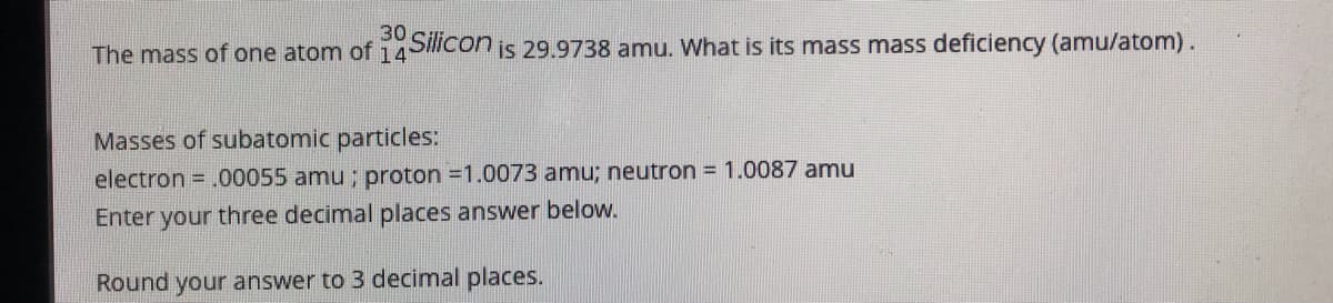30
The mass of one atom of 14'
Silicon
is 29.9738 amu. What is its mass mass deficiency (amu/atom).
Masses of subatomic particles:
electron = .00055 amu ; proton =1.0073 amu; neutron = 1.0087 amu
Enter your three decimal places answer below.
Round your answer to 3 decimal places.
